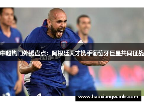 中超热门外援盘点：阿根廷天才携手葡萄牙巨星共同征战