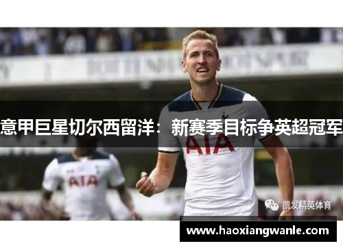 意甲巨星切尔西留洋：新赛季目标争英超冠军