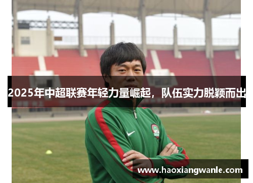 2025年中超联赛年轻力量崛起，队伍实力脱颖而出